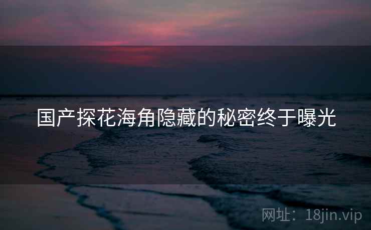 国产探花海角隐藏的秘密终于曝光 国产探花海角隐藏的秘密终于曝光