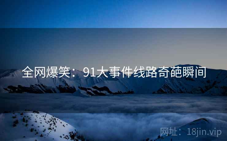 全网爆笑:91大事件线路奇葩瞬间