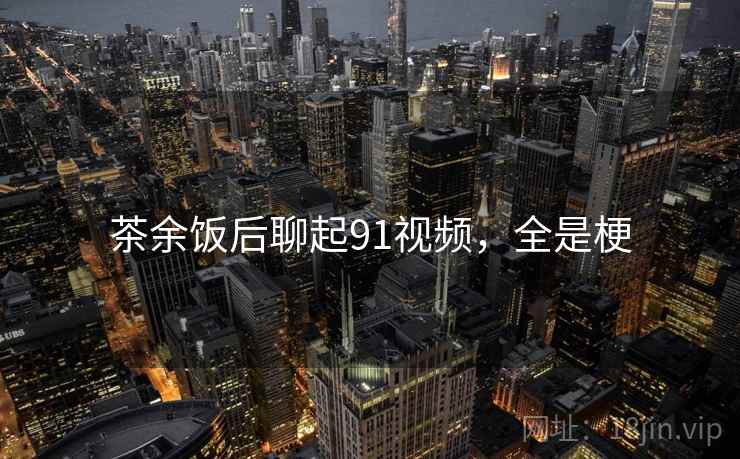 茶余饭后聊起91视频,全是梗 茶余饭后聊起91视频,全是梗