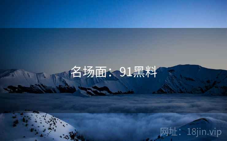 名场面:91黑料 名场面:91黑料