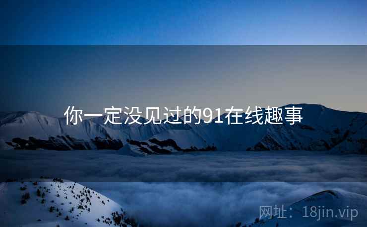 你一定没见过的91在线趣事 你一定没见过的91在线趣事