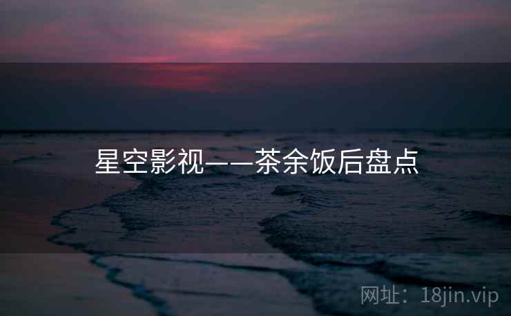 星空影视——茶余饭后盘点