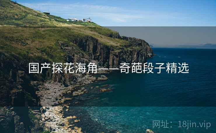 国产探花海角——奇葩段子精选 国产探花海角——奇葩段子精选