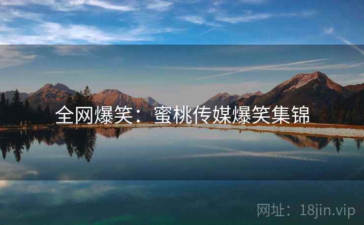 全网爆笑:蜜桃传媒爆笑集锦 全网爆笑:蜜桃传媒爆笑集锦