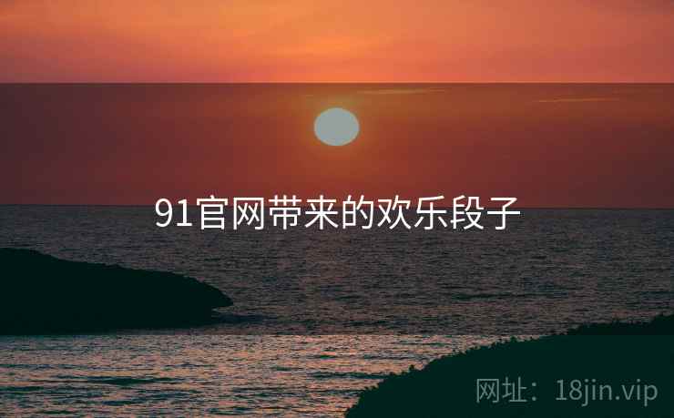 91官网带来的欢乐段子 91官网带来的欢乐段子