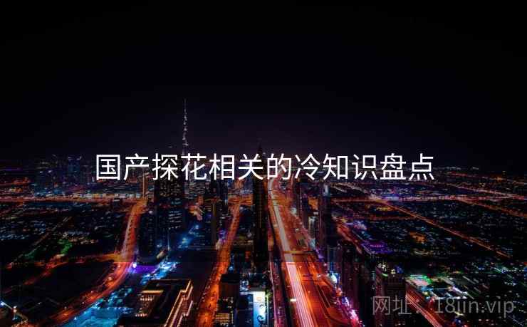 国产探花相关的冷知识盘点 国产探花相关的冷知识盘点