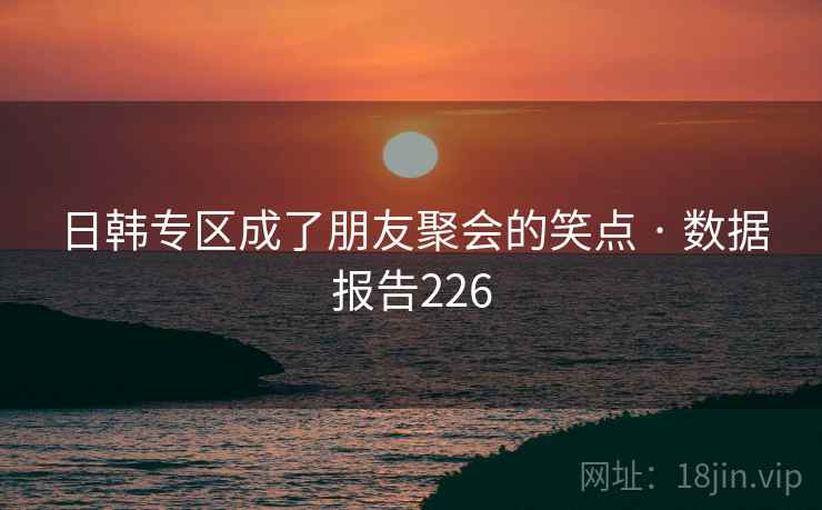 日韩专区成了朋友聚会的笑点 · 数据报告226 日韩专区成了朋友聚会的笑点 · 数据报告226