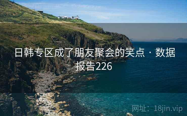 日韩专区成了朋友聚会的笑点 · 数据报告226 日韩专区成了朋友聚会的笑点 · 数据报告226